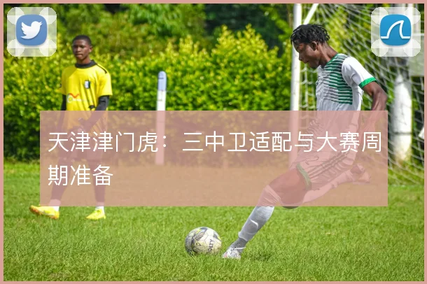天津津门虎：三中卫适配与大赛周期准备