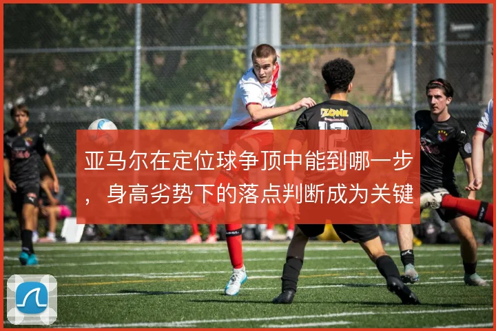亚马尔在定位球争顶中能到哪一步，身高劣势下的落点判断成为关键变量