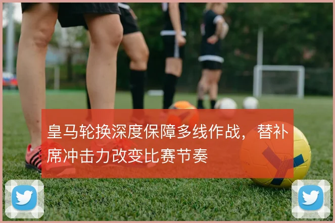 皇马轮换深度保障多线作战，替补席冲击力改变比赛节奏