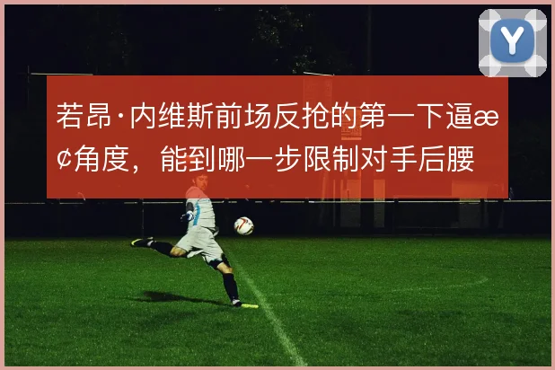 若昂·内维斯前场反抢的第一下逼抢角度，能到哪一步限制对手后腰