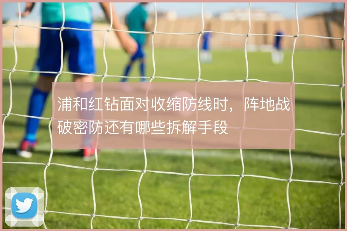 浦和红钻面对收缩防线时，阵地战破密防还有哪些拆解手段