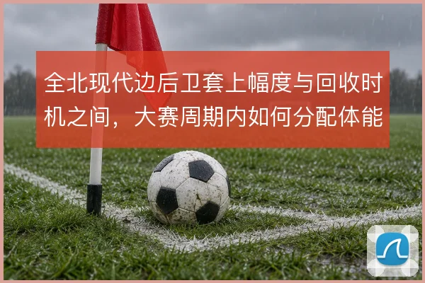全北现代边后卫套上幅度与回收时机之间，大赛周期内如何分配体能