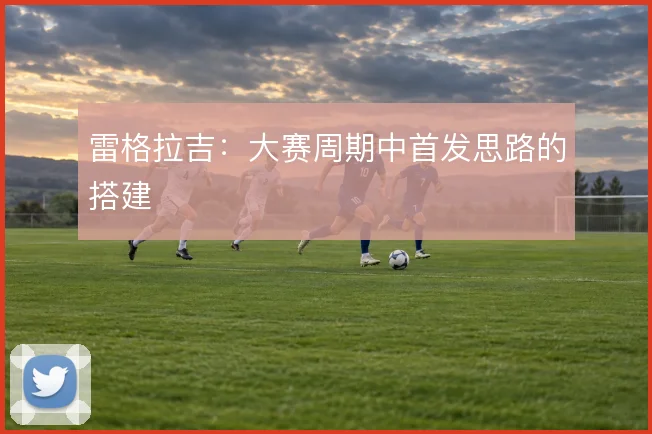 雷格拉吉：大赛周期中首发思路的搭建