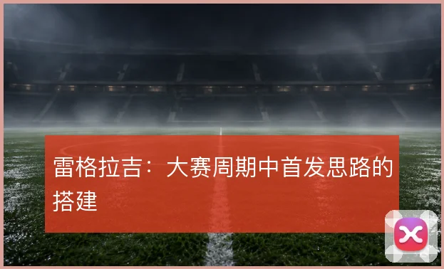 雷格拉吉：大赛周期中首发思路的搭建