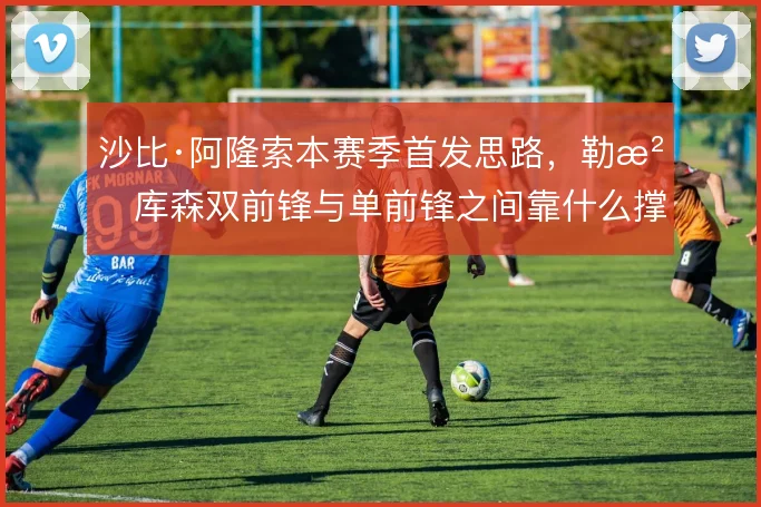 沙比·阿隆索本赛季首发思路，勒沃库森双前锋与单前锋之间靠什么撑住