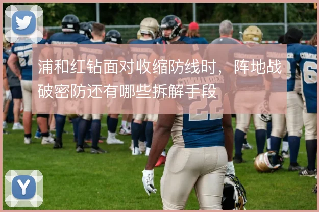 浦和红钻面对收缩防线时，阵地战破密防还有哪些拆解手段