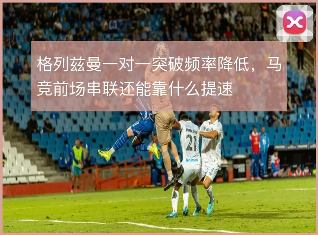 格列兹曼一对一突破频率降低，马竞前场串联还能靠什么提速