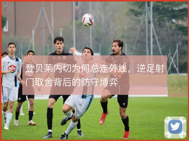 登贝莱内切为何总走外线，逆足射门取舍背后的防守博弈