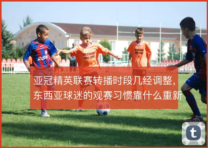 亚冠精英联赛转播时段几经调整，东西亚球迷的观赛习惯靠什么重新培养