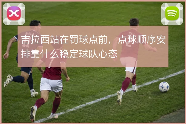 吉拉西站在罚球点前,点球顺序安排靠什么稳定球队心态