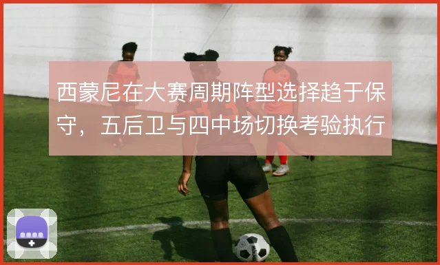 西蒙尼在大赛周期阵型选择趋于保守，五后卫与四中场切换考验执行