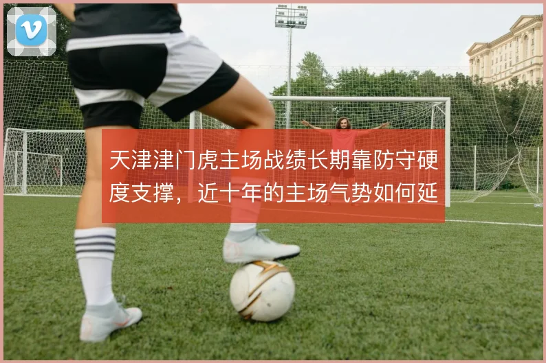 天津津门虎主场战绩长期靠防守硬度支撑，近十年的主场气势如何延续