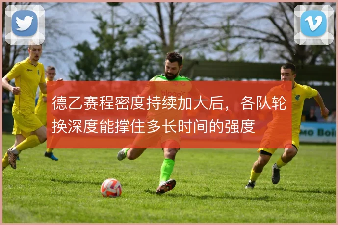 德乙赛程密度持续加大后,各队轮换深度能撑住多长时间的强度