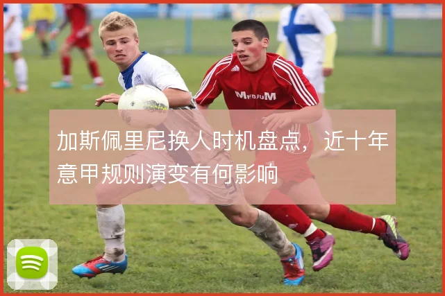 加斯佩里尼换人时机盘点，近十年意甲规则演变有何影响