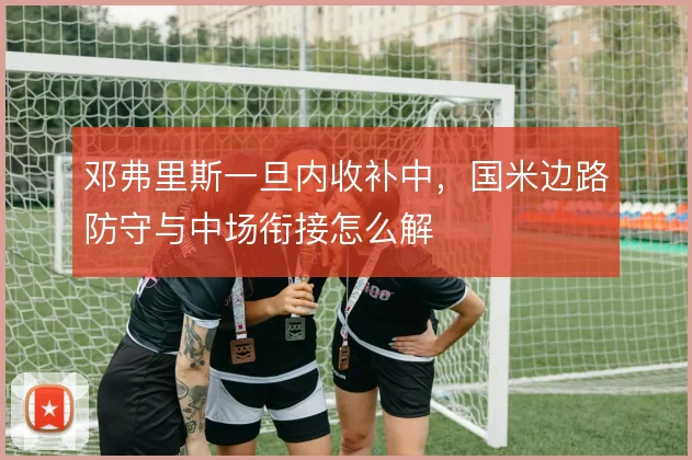 邓弗里斯一旦内收补中，国米边路防守与中场衔接怎么解