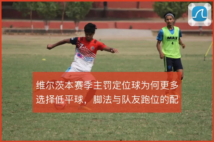 维尔茨本赛季主罚定位球为何更多选择低平球，脚法与队友跑位的配合是考量